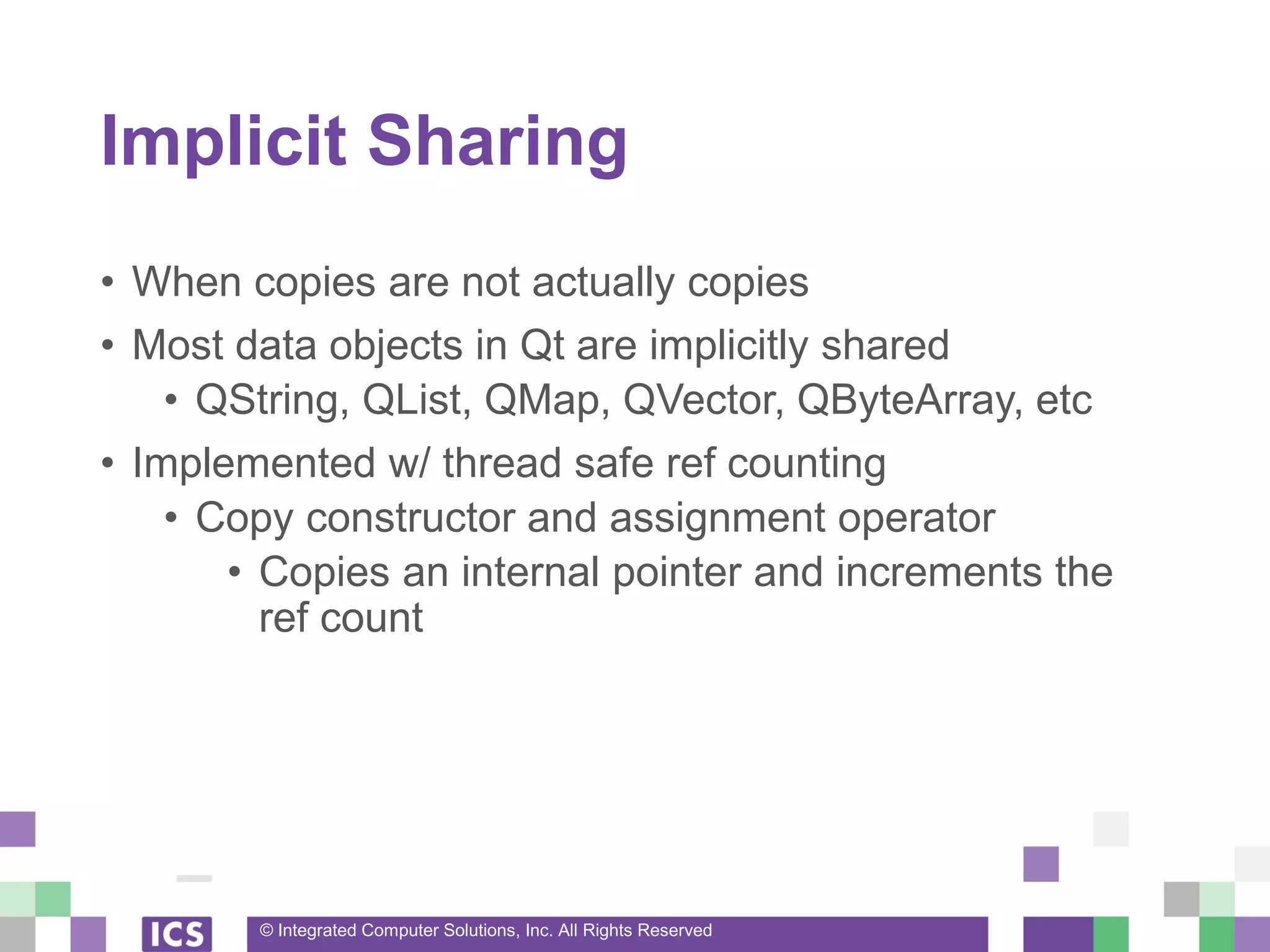 © Integrated Computer Solutions, Inc. All Rights Reserved
Implicit Sharing
• When copies are not actually copies
• Most data objects in Qt are implicitly shared
• QString, QList, QMap, QVector, QByteArray, etc
• Implemented w/ thread safe ref counting
• Copy constructor and assignment operator
• Copies an internal pointer and increments the
ref count
 
