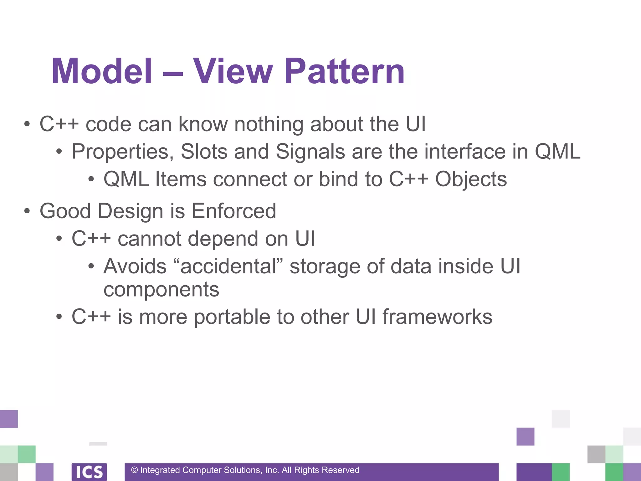 © Integrated Computer Solutions, Inc. All Rights Reserved
Model – View Pattern
• C++ code can know nothing about the UI
• Properties, Slots and Signals are the interface in QML
• QML Items connect or bind to C++ Objects
• Good Design is Enforced
• C++ cannot depend on UI
• Avoids “accidental” storage of data inside UI
components
• C++ is more portable to other UI frameworks
 