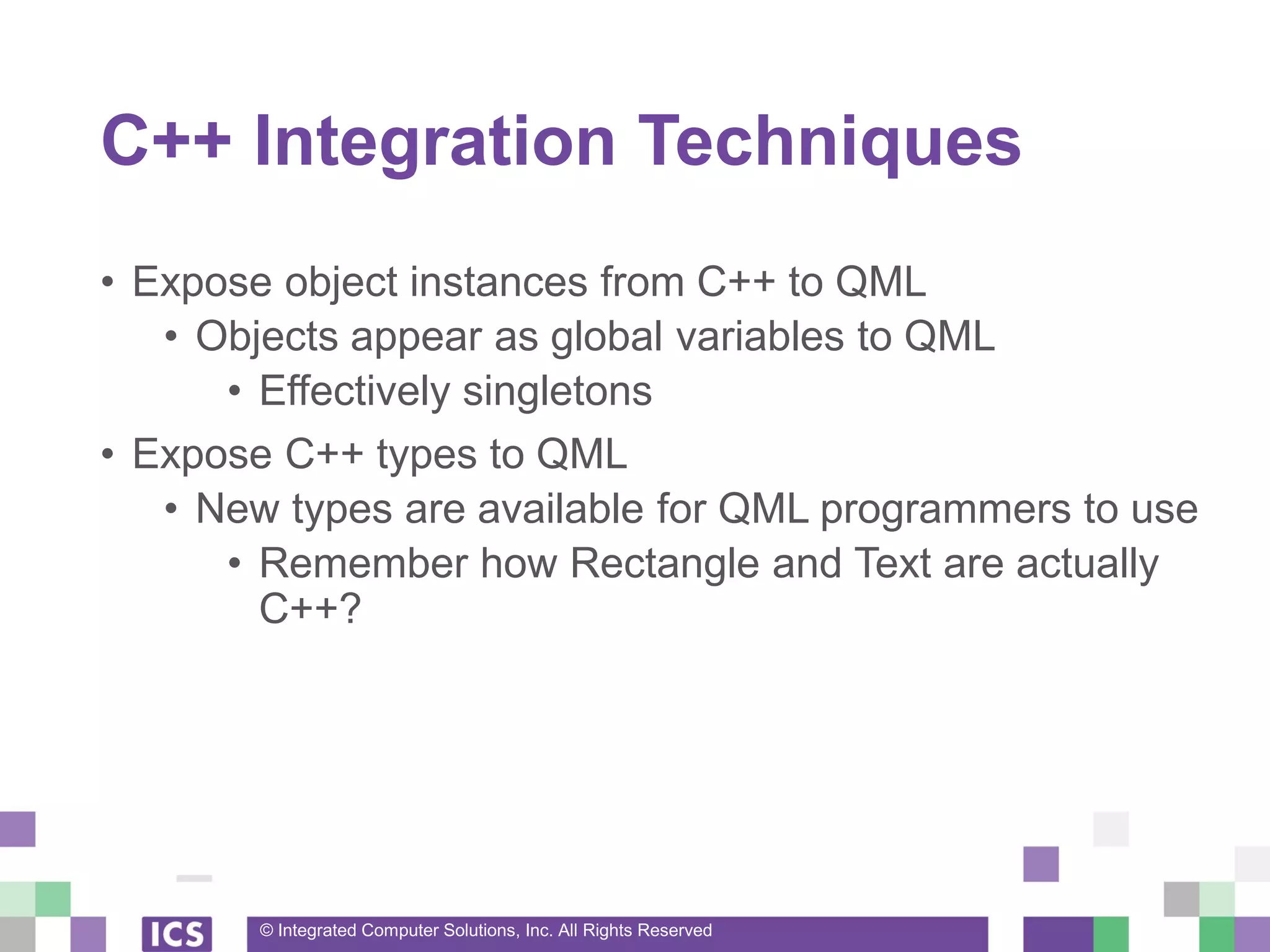 © Integrated Computer Solutions, Inc. All Rights Reserved
C++ Integration Techniques
• Expose object instances from C++ to QML
• Objects appear as global variables to QML
• Effectively singletons
• Expose C++ types to QML
• New types are available for QML programmers to use
• Remember how Rectangle and Text are actually
C++?
 