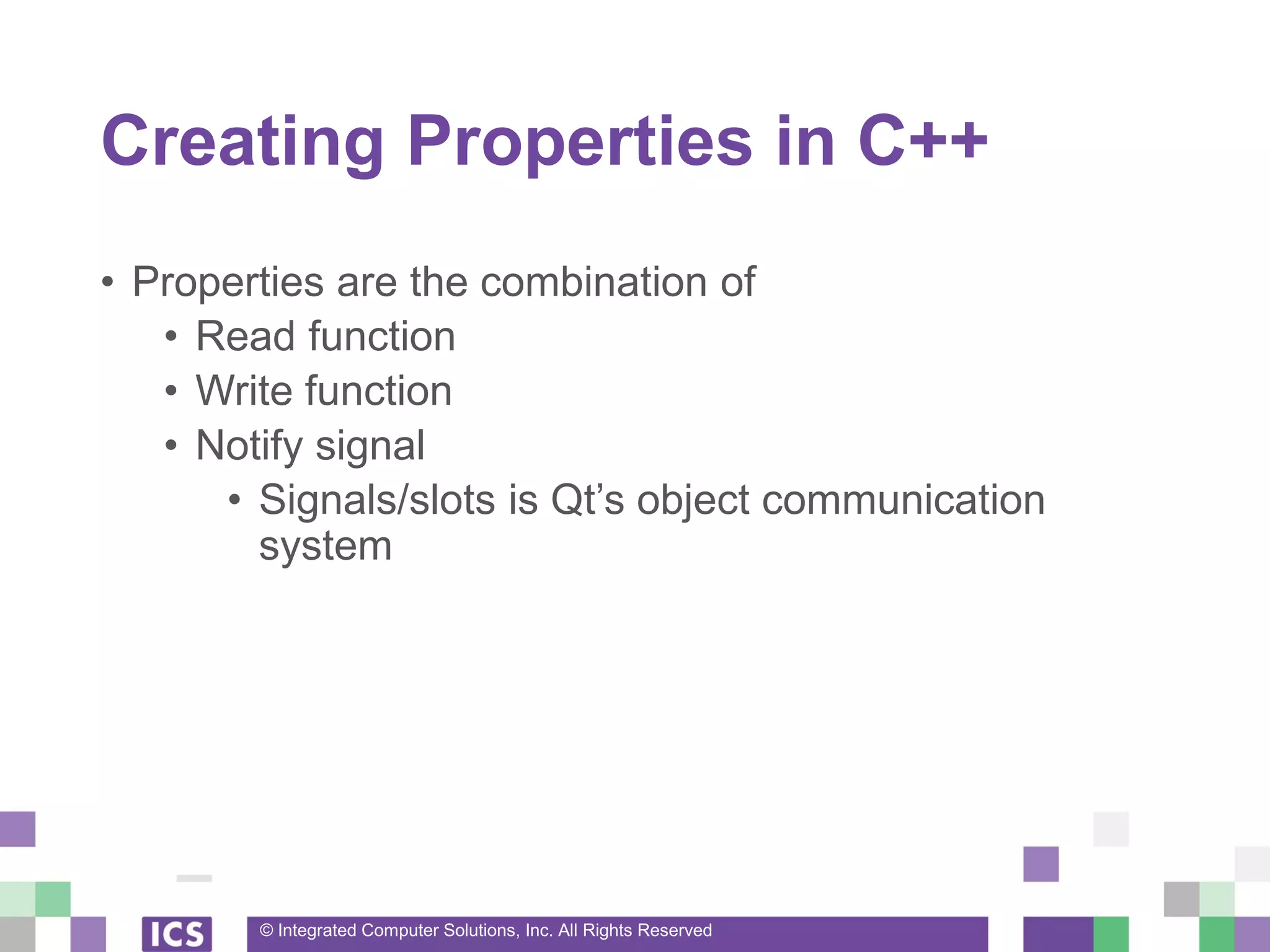 © Integrated Computer Solutions, Inc. All Rights Reserved
Creating Properties in C++
• Properties are the combination of
• Read function
• Write function
• Notify signal
• Signals/slots is Qt’s object communication
system
 