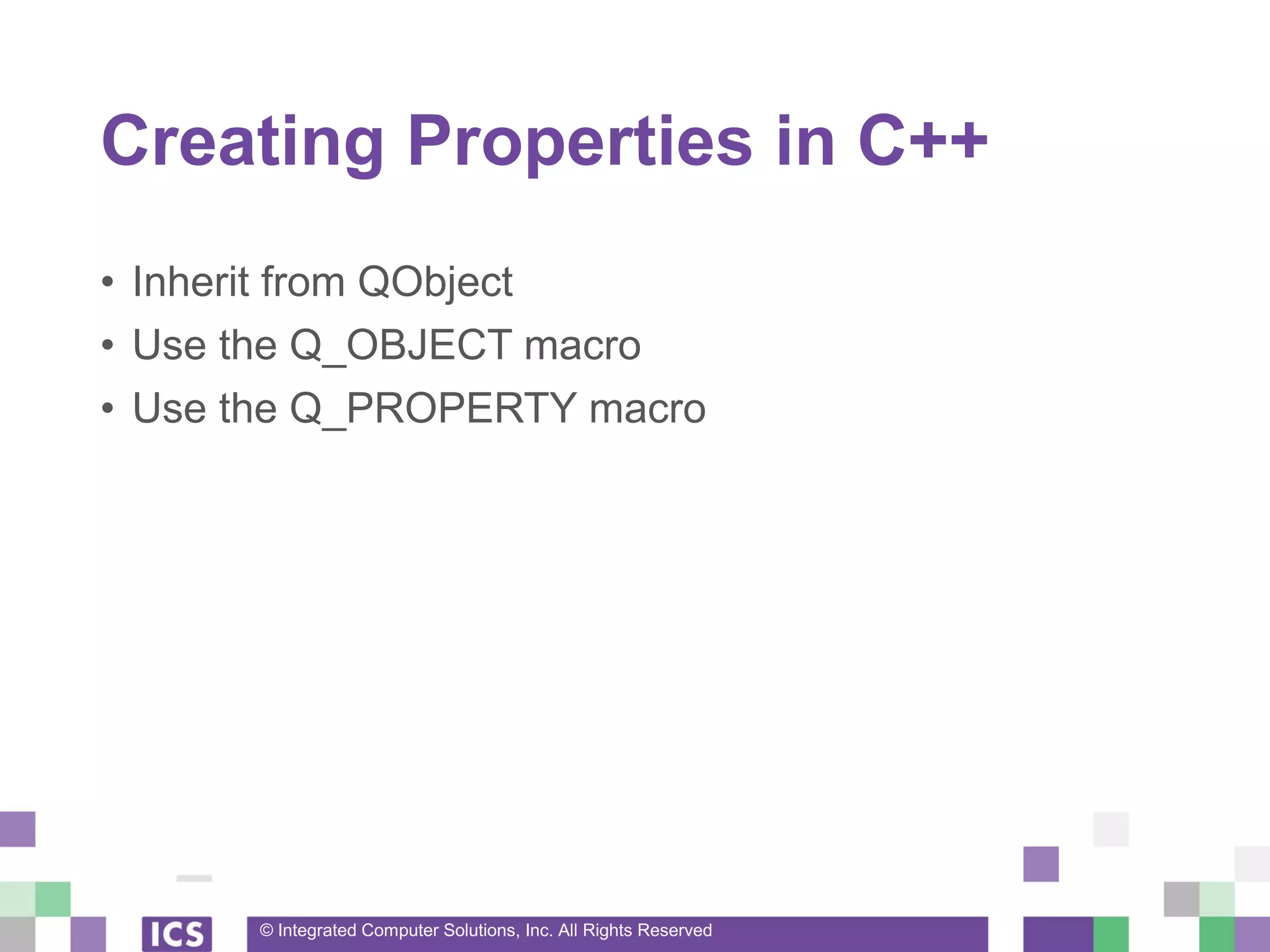 © Integrated Computer Solutions, Inc. All Rights Reserved
Creating Properties in C++
• Inherit from QObject
• Use the Q_OBJECT macro
• Use the Q_PROPERTY macro
 