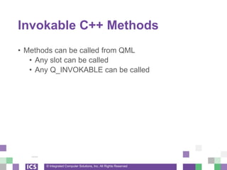 © Integrated Computer Solutions, Inc. All Rights Reserved
Invokable C++ Methods
• Methods can be called from QML
• Any slot can be called
• Any Q_INVOKABLE can be called
 