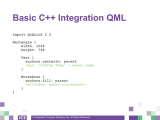 © Integrated Computer Solutions, Inc. All Rights Reserved
Basic C++ Integration QML
import QtQuick 2.2
Rectangle {
width: 1024
height: 768
Text {
anchors.centerIn: parent
text: “Coffee Temp” + maker.temp
}
MouseArea {
anchors.fill: parent
onClicked: maker.startBrew();
}
}
 