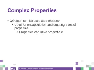 © Integrated Computer Solutions, Inc. All Rights Reserved
Complex Properties
• QObject* can be used as a property
• Used for encapsulation and creating trees of
properties
• Properties can have properties!
 