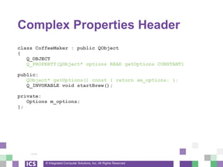 © Integrated Computer Solutions, Inc. All Rights Reserved
Complex Properties Header
class CoffeeMaker : public QObject
{
Q_OBJECT
Q_PROPERTY(QObject* options READ getOptions CONSTANT)
public:
QObject* getOptions() const { return &m_options; };
Q_INVOKABLE void startBrew();
private:
Options m_options;
};
 