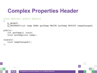 © Integrated Computer Solutions, Inc. All Rights Reserved
Complex Properties Header
class Options: public QObject
{
Q_OBJECT
Q_PROPERTY(int temp READ getTemp WRITE setTemp NOTIFY tempChanged)
public:
int getTemp() const;
void setTemp(int temp);
signals:
void tempChanged();
};
 