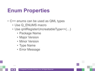 © Integrated Computer Solutions, Inc. All Rights Reserved
Enum Properties
• C++ enums can be used as QML types
• Use Q_ENUMS macro
• Use qmlRegisterUncreatableType<>(…)
• Package Name
• Major Version
• Minor Version
• Type Name
• Error Message
 