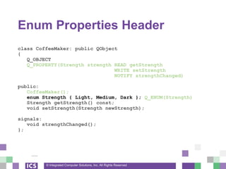 © Integrated Computer Solutions, Inc. All Rights Reserved
Enum Properties Header
class CoffeeMaker: public QObject
{
Q_OBJECT
Q_PROPERTY(Strength strength READ getStrength
WRITE setStrength
NOTIFY strengthChanged)
public:
CoffeeMaker();
enum Strength { Light, Medium, Dark }; Q_ENUM(Strength)
Strength getStrength() const;
void setStrength(Strength newStrength);
signals:
void strengthChanged();
};
 