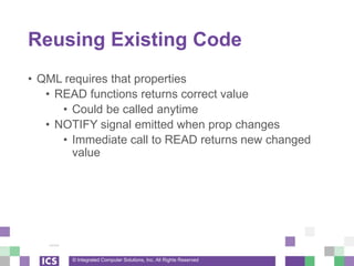 © Integrated Computer Solutions, Inc. All Rights Reserved
Reusing Existing Code
• QML requires that properties
• READ functions returns correct value
• Could be called anytime
• NOTIFY signal emitted when prop changes
• Immediate call to READ returns new changed
value
 