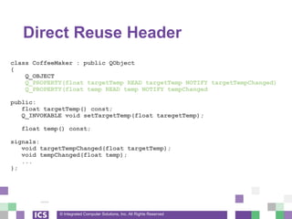 © Integrated Computer Solutions, Inc. All Rights Reserved
Direct Reuse Header
class CoffeeMaker : public QObject
{
Q_OBJECT
Q_PROPERTY(float targetTemp READ targetTemp NOTIFY targetTempChanged)
Q_PROPERTY(float temp READ temp NOTIFY tempChanged
public:
float targetTemp() const;
Q_INVOKABLE void setTargetTemp(float taregetTemp);
float temp() const;
signals:
void targetTempChanged(float targetTemp);
void tempChanged(float temp);
...
};
 