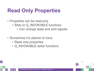 © Integrated Computer Solutions, Inc. All Rights Reserved
Read Only Properties
• Properties can be read-only
• Slots or Q_INVOKABLE functions
• Can change state and emit signals
• Sometimes it’s cleaner to have
• Read only properties
• Q_INVOKABLE setter functions
 