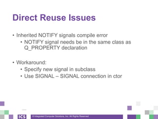 © Integrated Computer Solutions, Inc. All Rights Reserved
Direct Reuse Issues
• Inherited NOTIFY signals compile error
• NOTIFY signal needs be in the same class as
Q_PROPERTY declaration
• Workaround:
• Specify new signal in subclass
• Use SIGNAL – SIGNAL connection in ctor
 