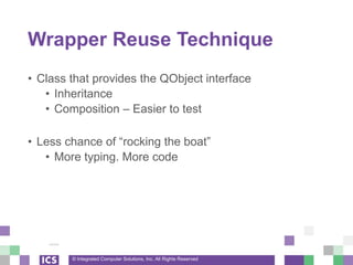 © Integrated Computer Solutions, Inc. All Rights Reserved
Wrapper Reuse Technique
• Class that provides the QObject interface
• Inheritance
• Composition – Easier to test
• Less chance of “rocking the boat”
• More typing. More code
 