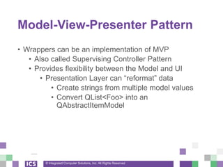 © Integrated Computer Solutions, Inc. All Rights Reserved
Model-View-Presenter Pattern
• Wrappers can be an implementation of MVP
• Also called Supervising Controller Pattern
• Provides flexibility between the Model and UI
• Presentation Layer can “reformat” data
• Create strings from multiple model values
• Convert QList<Foo> into an
QAbstractItemModel
 