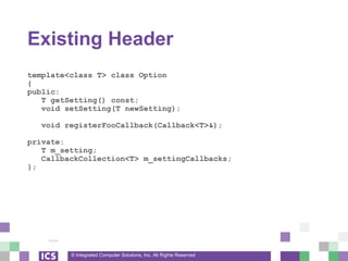 © Integrated Computer Solutions, Inc. All Rights Reserved
Existing Header
template<class T> class Option
{
public:
T getSetting() const;
void setSetting(T newSetting);
void registerFooCallback(Callback<T>&);
private:
T m_setting;
CallbackCollection<T> m_settingCallbacks;
};
 