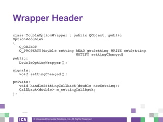 © Integrated Computer Solutions, Inc. All Rights Reserved
Wrapper Header
class DoubleOptionWrapper : public QObject, public
Option<double>
{
Q_OBJECT
Q_PROPERTY(double setting READ getSetting WRITE setSetting
NOTIFY settingChanged)
public:
DoubleOptionWrapper();
signals:
void settingChanged();
private:
void handleSettingCallback(double newSetting);
Callback<double> m_settingCallback;
};
 