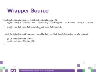 © Integrated Computer Solutions, Inc. All Rights Reserved
Wrapper Source
DoubleOptionWrapper::DoubleOptionWrapper() :
m_settingCallback(this, DoubleOptionWrapper::handleSettingCallback)
{
registerSettingCallback(m_settingCallback);
}
void DoubleOptionWrapper::handleSettingCallback(double newSetting)
{
Q_UNUSED(newSetting)
emit settingChanged();
}
 
