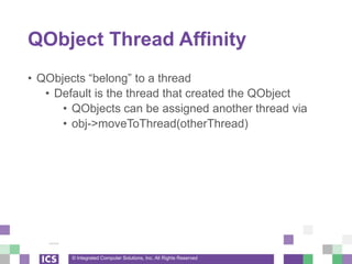 © Integrated Computer Solutions, Inc. All Rights Reserved
QObject Thread Affinity
• QObjects “belong” to a thread
• Default is the thread that created the QObject
• QObjects can be assigned another thread via
• obj->moveToThread(otherThread)
 