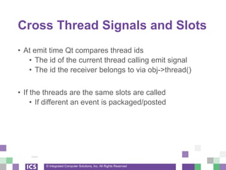 © Integrated Computer Solutions, Inc. All Rights Reserved
Cross Thread Signals and Slots
• At emit time Qt compares thread ids
• The id of the current thread calling emit signal
• The id the receiver belongs to via obj->thread()
• If the threads are the same slots are called
• If different an event is packaged/posted
 