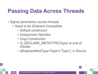 © Integrated Computer Solutions, Inc. All Rights Reserved
Passing Data Across Threads
• Signal parameters across threads
• Need to be QVariant Compatible
• Default constructor
• Assignment Operator
• Copy Constructor
• Q_DECLARE_METATYPE(Type) at end of
Header
• qRegisterMetaType<Type>(“Type”); in Source
 