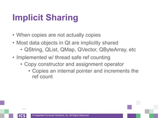 © Integrated Computer Solutions, Inc. All Rights Reserved
Implicit Sharing
• When copies are not actually copies
• Most data objects in Qt are implicitly shared
• QString, QList, QMap, QVector, QByteArray, etc
• Implemented w/ thread safe ref counting
• Copy constructor and assignment operator
• Copies an internal pointer and increments the
ref count
 