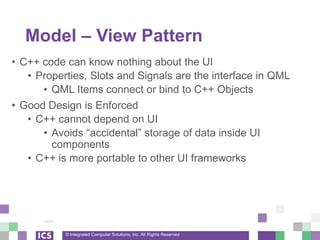 © Integrated Computer Solutions, Inc. All Rights Reserved
Model – View Pattern
• C++ code can know nothing about the UI
• Properties, Slots and Signals are the interface in QML
• QML Items connect or bind to C++ Objects
• Good Design is Enforced
• C++ cannot depend on UI
• Avoids “accidental” storage of data inside UI
components
• C++ is more portable to other UI frameworks
 