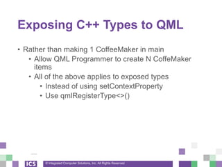 © Integrated Computer Solutions, Inc. All Rights Reserved
Exposing C++ Types to QML
• Rather than making 1 CoffeeMaker in main
• Allow QML Programmer to create N CoffeMaker
items
• All of the above applies to exposed types
• Instead of using setContextProperty
• Use qmlRegisterType<>()
 
