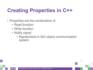 © Integrated Computer Solutions, Inc. All Rights Reserved
Creating Properties in C++
• Properties are the combination of
• Read function
• Write function
• Notify signal
• Signals/slots is Qt’s object communication
system
 