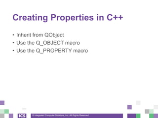 © Integrated Computer Solutions, Inc. All Rights Reserved
Creating Properties in C++
• Inherit from QObject
• Use the Q_OBJECT macro
• Use the Q_PROPERTY macro
 