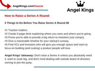 How to Raise a Series A Round:  
             AngelKings.com/Course
5 Things to Do Before You Raise Series A Round $$
#1 Traction matters. 
#2 Create 5­page deck explaining where you were and where you're going.
#3 Prove you're able to provide a big return to investors (use comps).
#4 Give a reasonable timeline for your startup's runway.
#5 Find VCs and Investors who will give you enough space and room to
focus on building (and scaling) a product people will love.  
Angel Kings' takeaway: Don't raise a Series A unless you absolutely need
it, want to scale big, and don't mind dealing with outside board of directors
coming to join the party.  
 