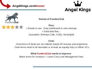 AngelKings.com/Invest
Review of FundersClub
Pros:
+ Simple to use.  Easy dashboard to view startups.
+ Solid deal flow... 
(examples: Wheelys Cafe, VOIQ, Homelight)
Cons:
­ Economics of deals are not realistic based off revenue and projections.
­ Deal terms need to be favorable or at least as equally risky to offline VCs.
What FundersClub needs to improve: 
Better terms for investors = Lower Carry and Management fees.
 