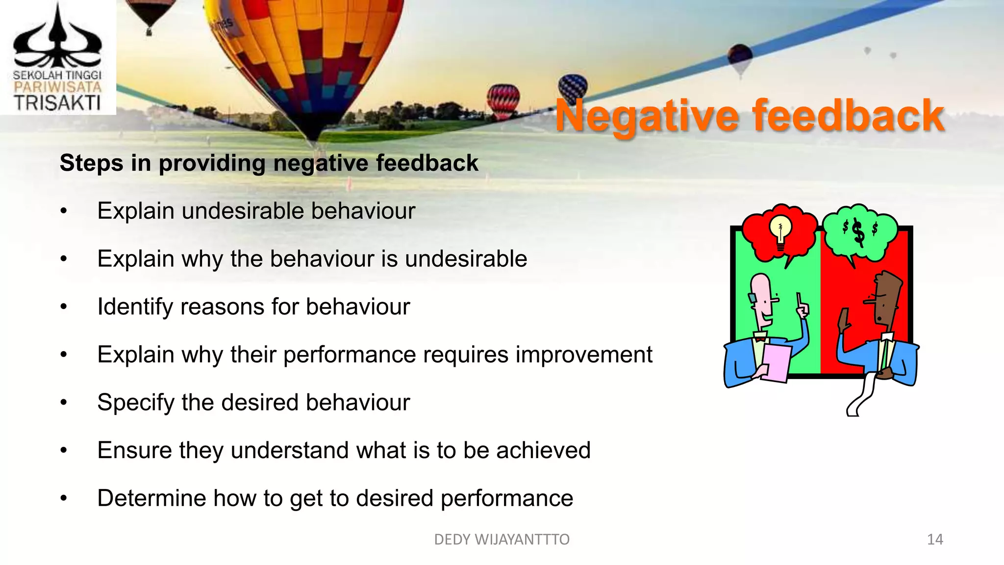 Negative feedback
DEDY WIJAYANTTTO 14
Steps in providing negative feedback
• Explain undesirable behaviour
• Explain why the behaviour is undesirable
• Identify reasons for behaviour
• Explain why their performance requires improvement
• Specify the desired behaviour
• Ensure they understand what is to be achieved
• Determine how to get to desired performance
 