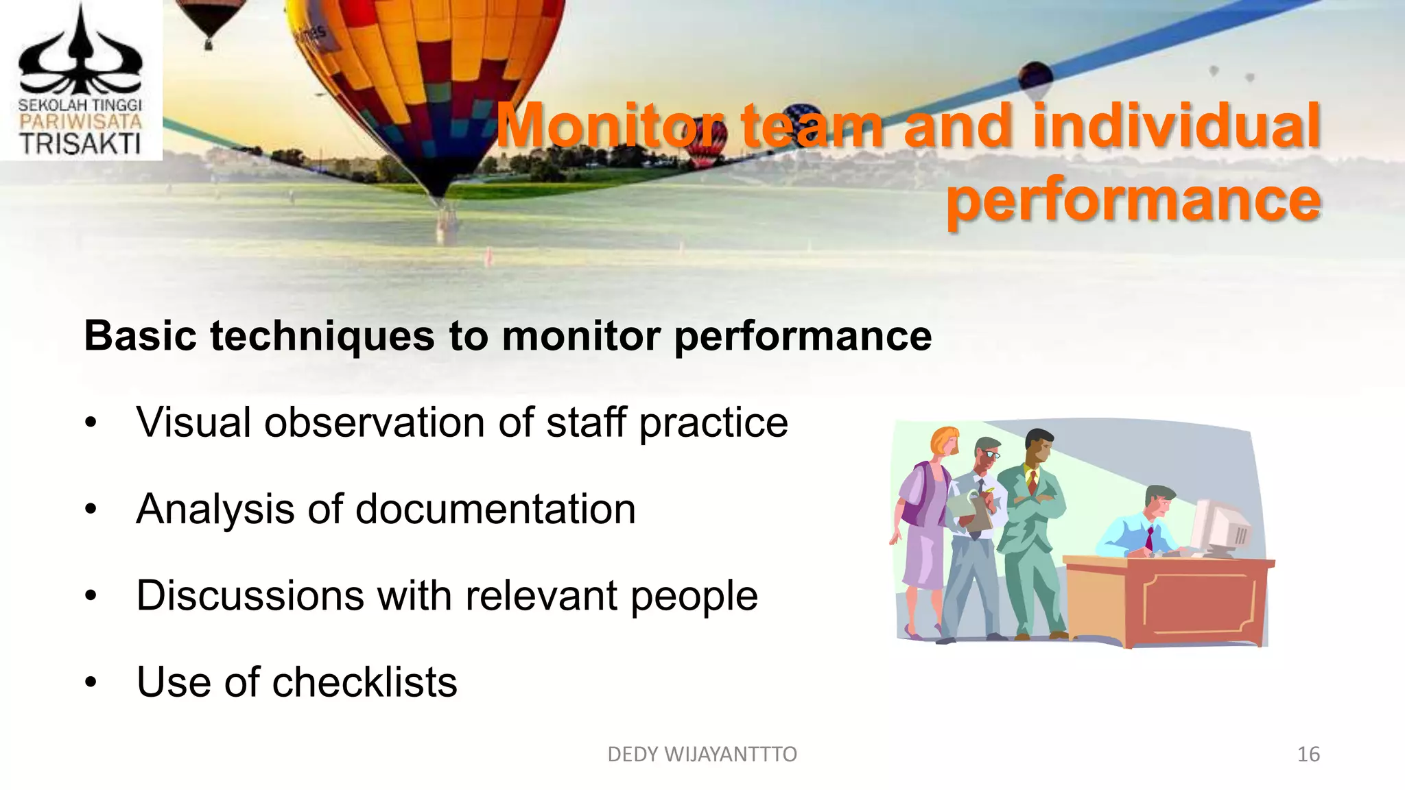 Monitor team and individual
performance
DEDY WIJAYANTTTO 16
Basic techniques to monitor performance
• Visual observation of staff practice
• Analysis of documentation
• Discussions with relevant people
• Use of checklists
 