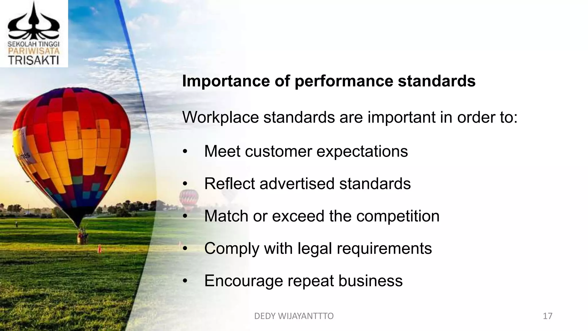 DEDY WIJAYANTTTO 17
Importance of performance standards
Workplace standards are important in order to:
• Meet customer expectations
• Reflect advertised standards
• Match or exceed the competition
• Comply with legal requirements
• Encourage repeat business
 