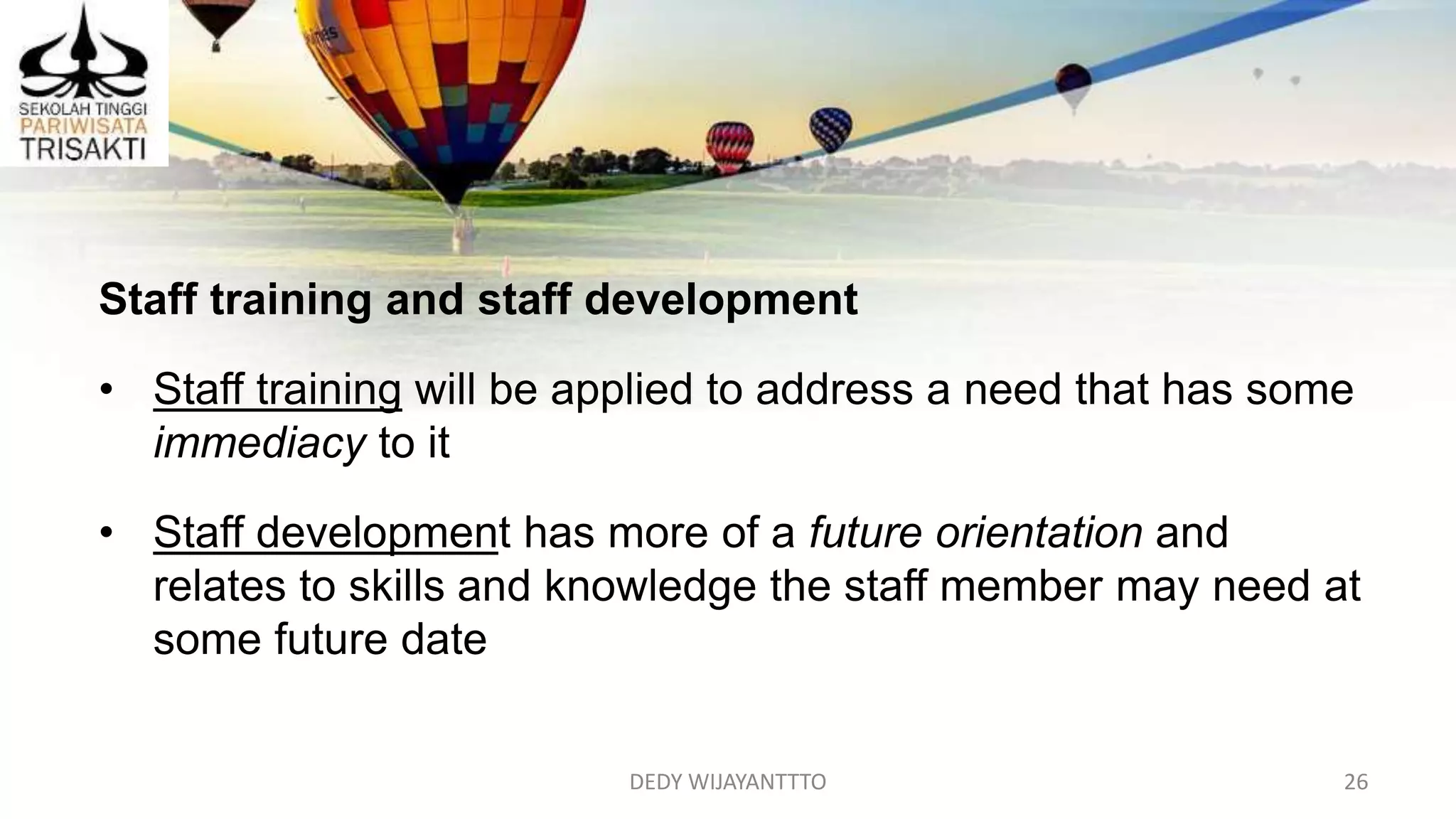 DEDY WIJAYANTTTO 26
Staff training and staff development
• Staff training will be applied to address a need that has some
immediacy to it
• Staff development has more of a future orientation and
relates to skills and knowledge the staff member may need at
some future date
 