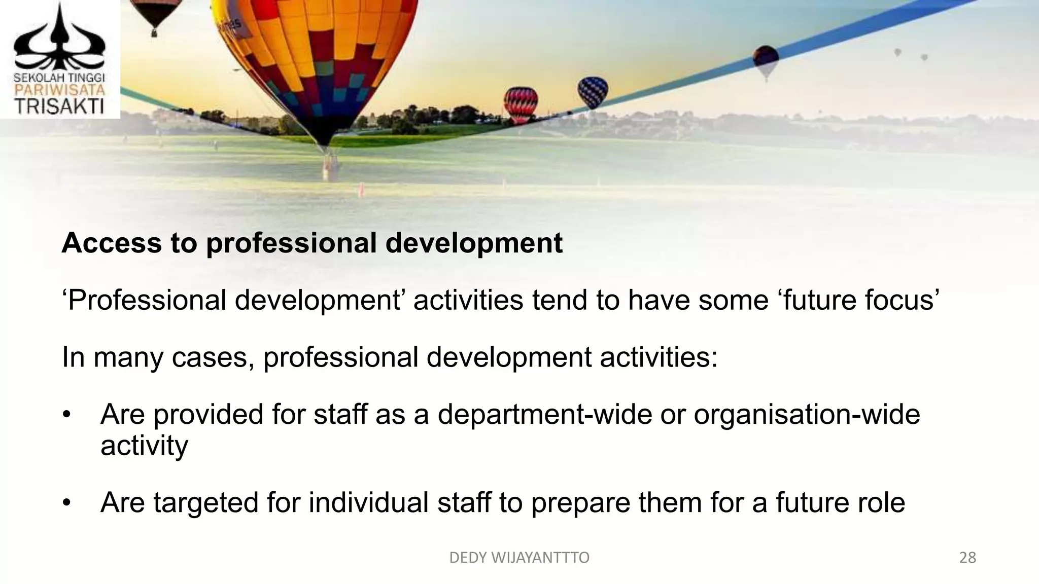 DEDY WIJAYANTTTO 28
Access to professional development
‘Professional development’ activities tend to have some ‘future focus’
In many cases, professional development activities:
• Are provided for staff as a department-wide or organisation-wide
activity
• Are targeted for individual staff to prepare them for a future role
 