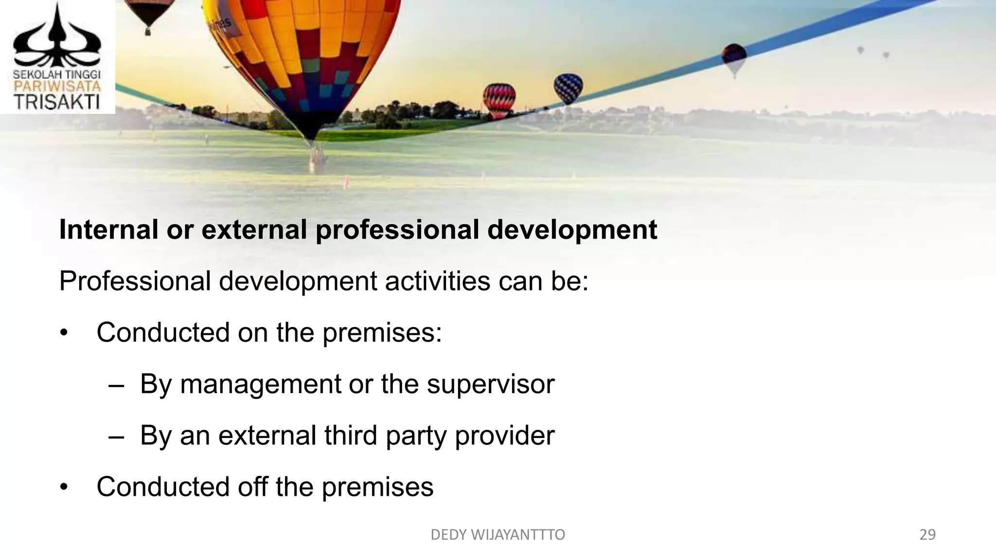 DEDY WIJAYANTTTO 29
Internal or external professional development
Professional development activities can be:
• Conducted on the premises:
– By management or the supervisor
– By an external third party provider
• Conducted off the premises
 