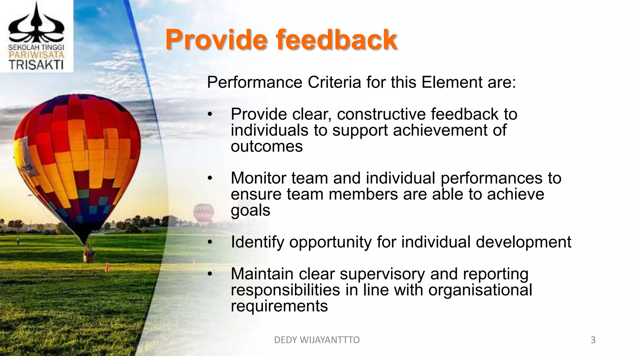 Provide feedback
DEDY WIJAYANTTTO 3
Performance Criteria for this Element are:
• Provide clear, constructive feedback to
individuals to support achievement of
outcomes
• Monitor team and individual performances to
ensure team members are able to achieve
goals
• Identify opportunity for individual development
• Maintain clear supervisory and reporting
responsibilities in line with organisational
requirements
 