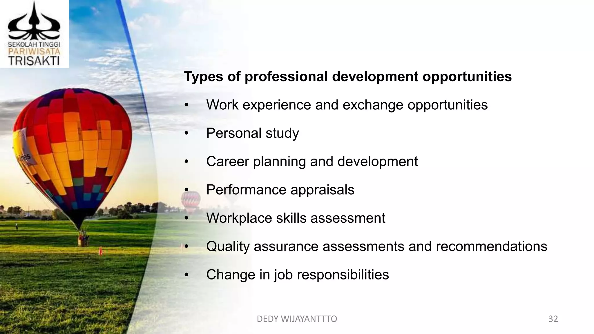 DEDY WIJAYANTTTO 32
Types of professional development opportunities
• Work experience and exchange opportunities
• Personal study
• Career planning and development
• Performance appraisals
• Workplace skills assessment
• Quality assurance assessments and recommendations
• Change in job responsibilities
 