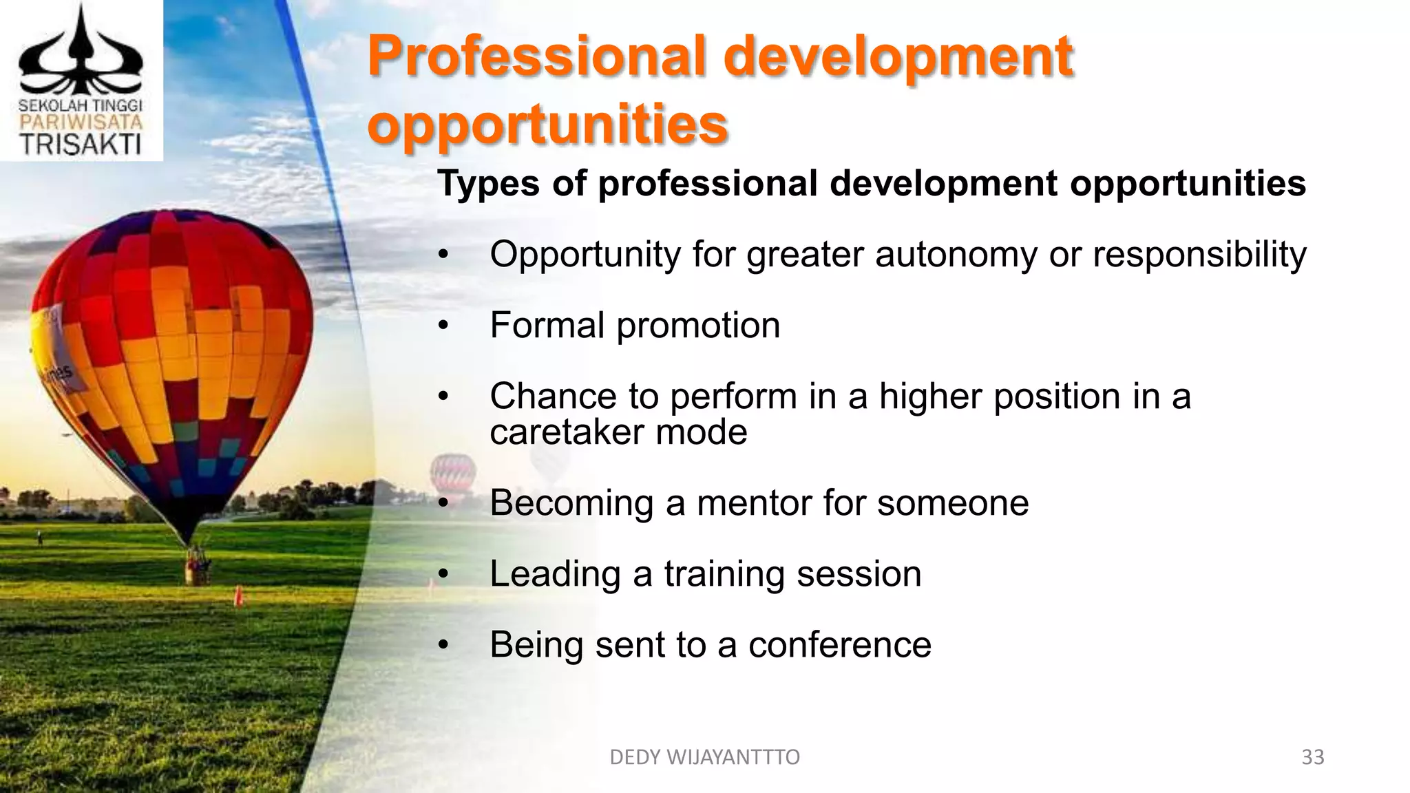 DEDY WIJAYANTTTO 33
Professional development
opportunities
Types of professional development opportunities
• Opportunity for greater autonomy or responsibility
• Formal promotion
• Chance to perform in a higher position in a
caretaker mode
• Becoming a mentor for someone
• Leading a training session
• Being sent to a conference
 