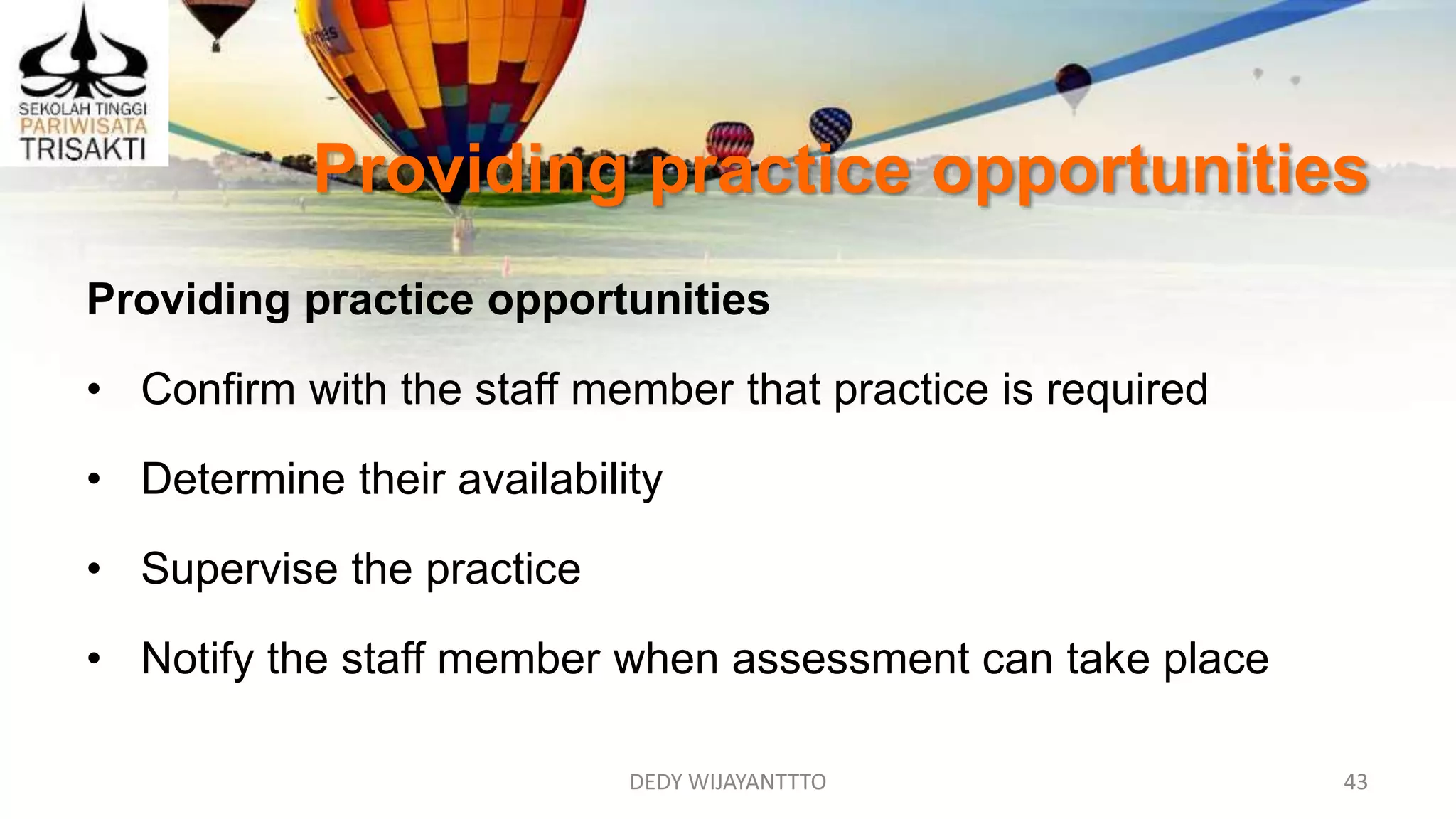 DEDY WIJAYANTTTO 43
Providing practice opportunities
Providing practice opportunities
• Confirm with the staff member that practice is required
• Determine their availability
• Supervise the practice
• Notify the staff member when assessment can take place
 