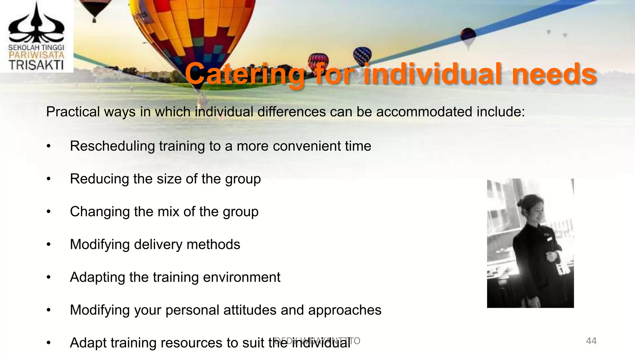 DEDY WIJAYANTTTO 44
Catering for individual needs
Practical ways in which individual differences can be accommodated include:
• Rescheduling training to a more convenient time
• Reducing the size of the group
• Changing the mix of the group
• Modifying delivery methods
• Adapting the training environment
• Modifying your personal attitudes and approaches
• Adapt training resources to suit the individual
 