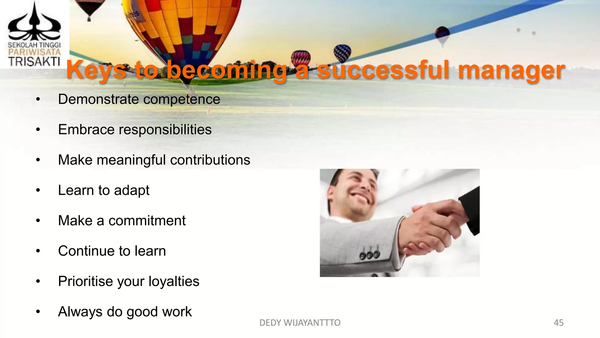 DEDY WIJAYANTTTO 45
Keys to becoming a successful manager
• Demonstrate competence
• Embrace responsibilities
• Make meaningful contributions
• Learn to adapt
• Make a commitment
• Continue to learn
• Prioritise your loyalties
• Always do good work
 