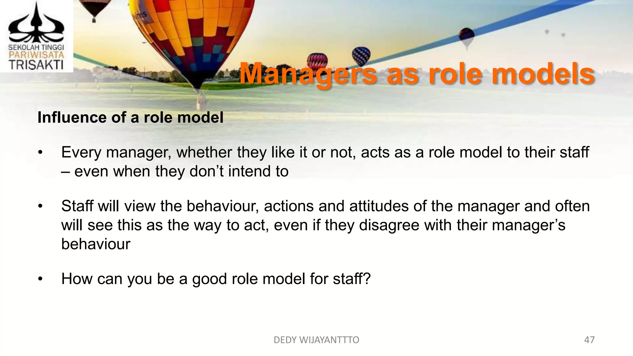 DEDY WIJAYANTTTO 47
Managers as role models
Influence of a role model
• Every manager, whether they like it or not, acts as a role model to their staff
– even when they don’t intend to
• Staff will view the behaviour, actions and attitudes of the manager and often
will see this as the way to act, even if they disagree with their manager’s
behaviour
• How can you be a good role model for staff?
 