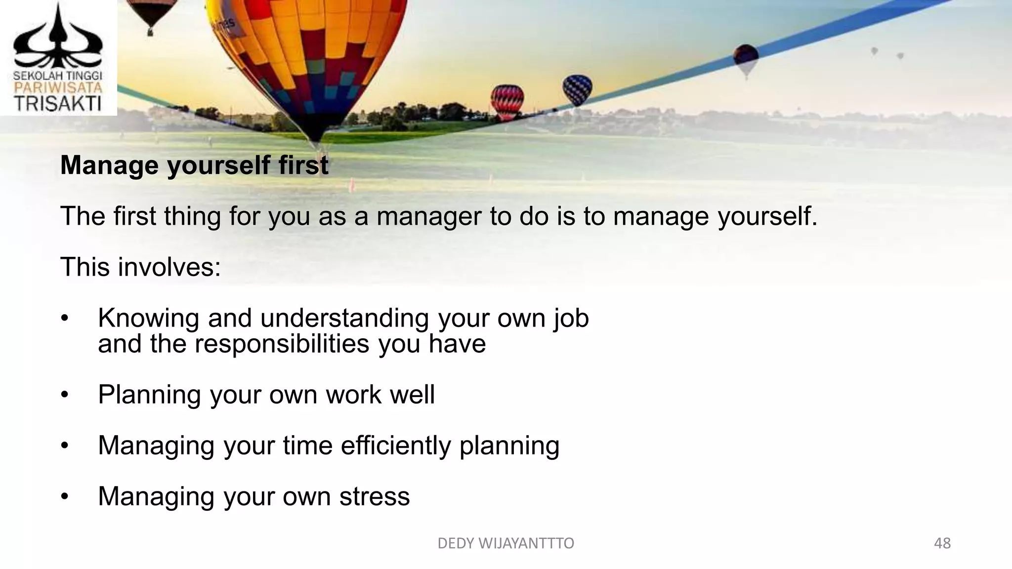 DEDY WIJAYANTTTO 48
Manage yourself first
The first thing for you as a manager to do is to manage yourself.
This involves:
• Knowing and understanding your own job
and the responsibilities you have
• Planning your own work well
• Managing your time efficiently planning
• Managing your own stress
 