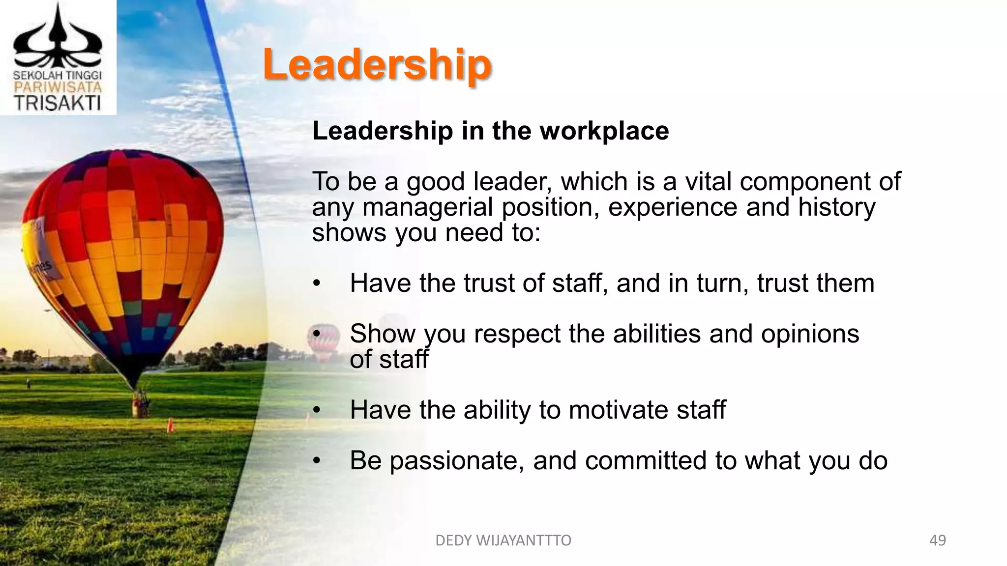 DEDY WIJAYANTTTO 49
Leadership
Leadership in the workplace
To be a good leader, which is a vital component of
any managerial position, experience and history
shows you need to:
• Have the trust of staff, and in turn, trust them
• Show you respect the abilities and opinions
of staff
• Have the ability to motivate staff
• Be passionate, and committed to what you do
 
