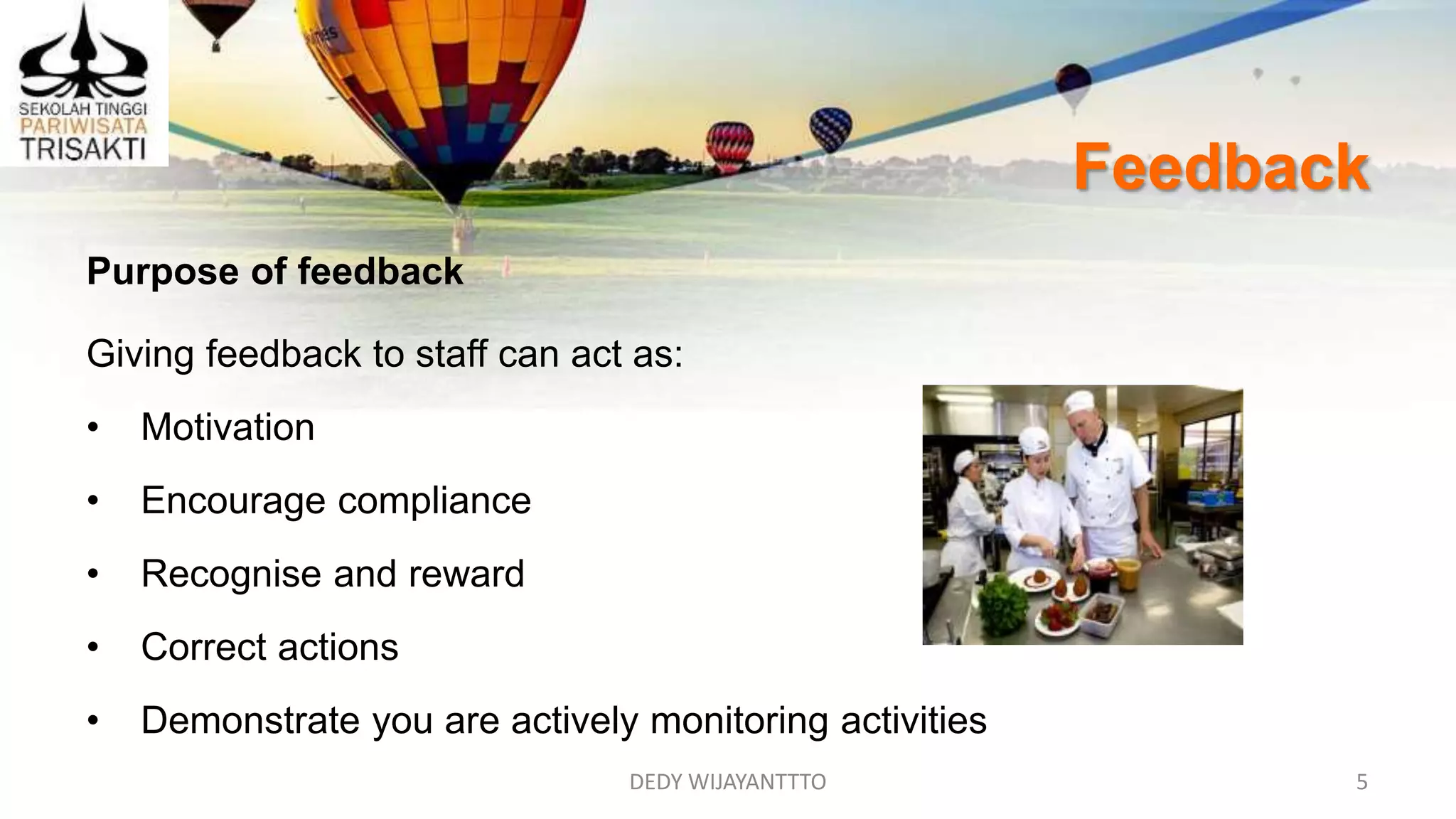 Feedback
DEDY WIJAYANTTTO 5
Purpose of feedback
Giving feedback to staff can act as:
• Motivation
• Encourage compliance
• Recognise and reward
• Correct actions
• Demonstrate you are actively monitoring activities
 