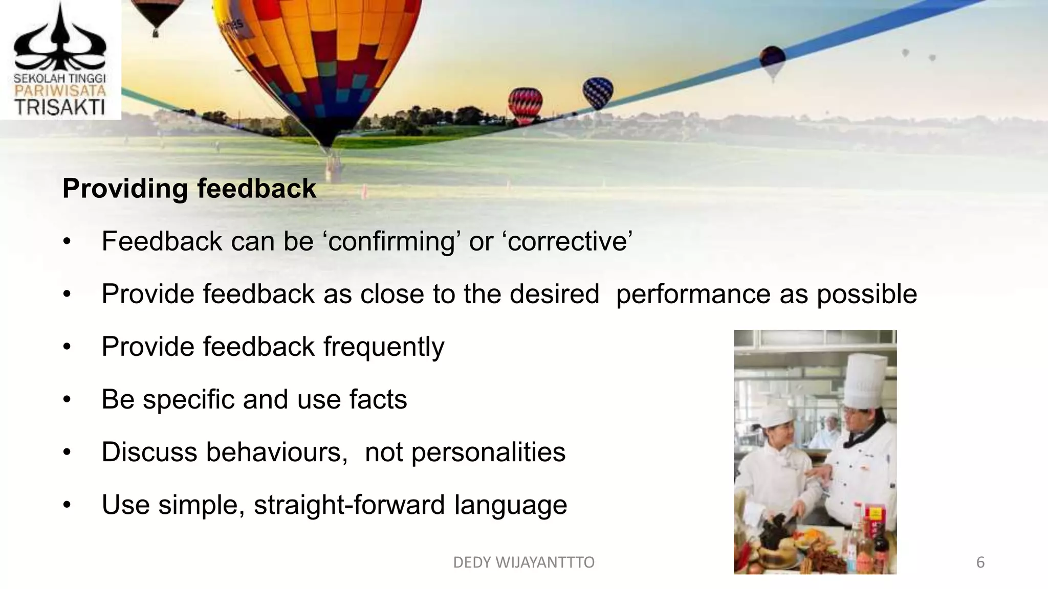 DEDY WIJAYANTTTO 6
Providing feedback
• Feedback can be ‘confirming’ or ‘corrective’
• Provide feedback as close to the desired performance as possible
• Provide feedback frequently
• Be specific and use facts
• Discuss behaviours, not personalities
• Use simple, straight-forward language
 