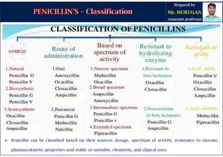  Penicillin can be classified based on their sources, dosage, spectrum of activity, resistance to enzyme,
pharmacokinetic properties acid stable or unstable, chemistry, and clinical uses.
 