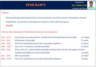 Syllabus:
Historical background, Nomenclature, Stereochemistry, Structure activity relationship, Chemical
degradation, classification and important products of the following classes.
Penicillin
Penicillin
Penicillin
Penicillin
Pervious The Tamilnadu Dr MGR Medical university exam question
Sep – 2021 Write about the nomenclature, classification and degradation of penicillin (10 mark)
Jan – 2022 Mechanism of Penicillin (2 mark)
May – 2022 Write the classification and SAR of penicillin antibiotics (5 mark)
May – 2022 Any two β - lactamase resistant penicillin (2 mark)
Mar – 2023 Write a note on semi-synthetic penicillin and also brief out the advantages of semi-
synthetic penicillin over natural penicillin (5 mark)
Dec – 2023 MOA of penicillin (2 mark)
May – 2024 Write the classification and SAR of penicillin antibiotics (5mark)
 